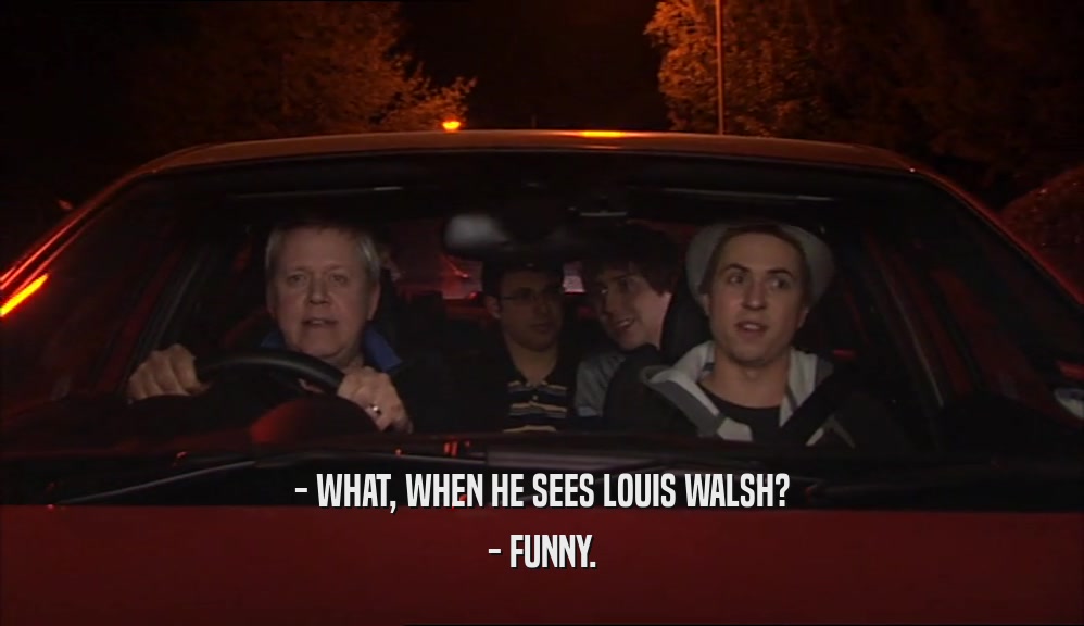 - WHAT, WHEN HE SEES LOUIS WALSH?
 - FUNNY.
 