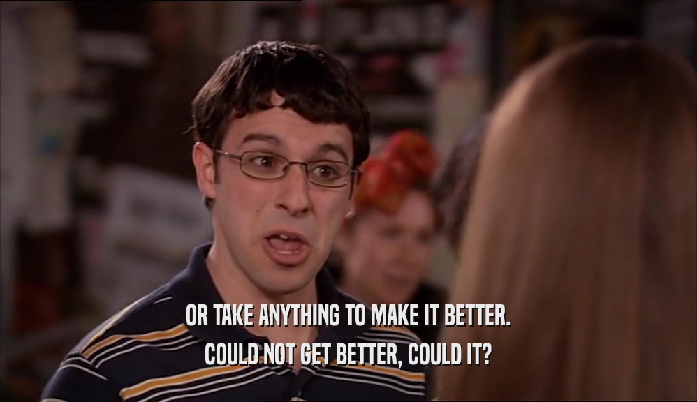 OR TAKE ANYTHING TO MAKE IT BETTER. COULD NOT GET BETTER, COULD IT? 