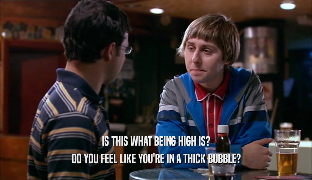 IS THIS WHAT BEING HIGH IS? DO YOU FEEL LIKE YOU'RE IN A THICK BUBBLE? 