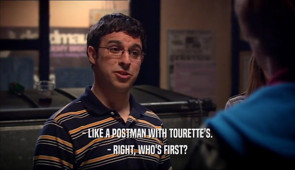 - LIKE A POSTMAN WITH TOURETTE'S.
 - RIGHT, WHO'S FIRST?
 