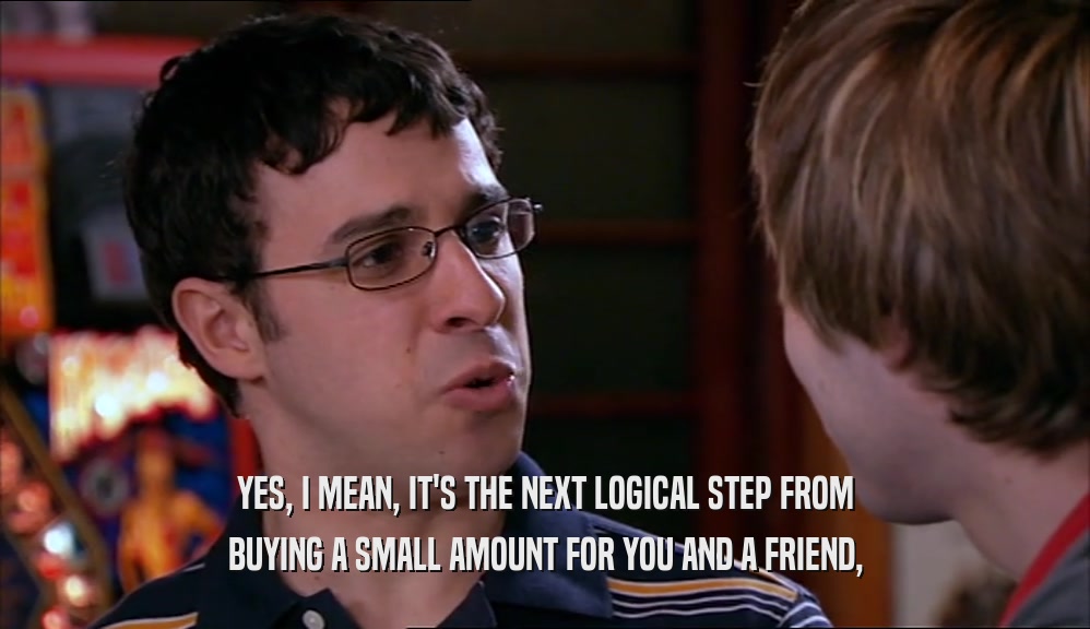 YES, I MEAN, IT'S THE NEXT LOGICAL STEP FROM BUYING A SMALL AMOUNT FOR YOU AND A FRIEND, 