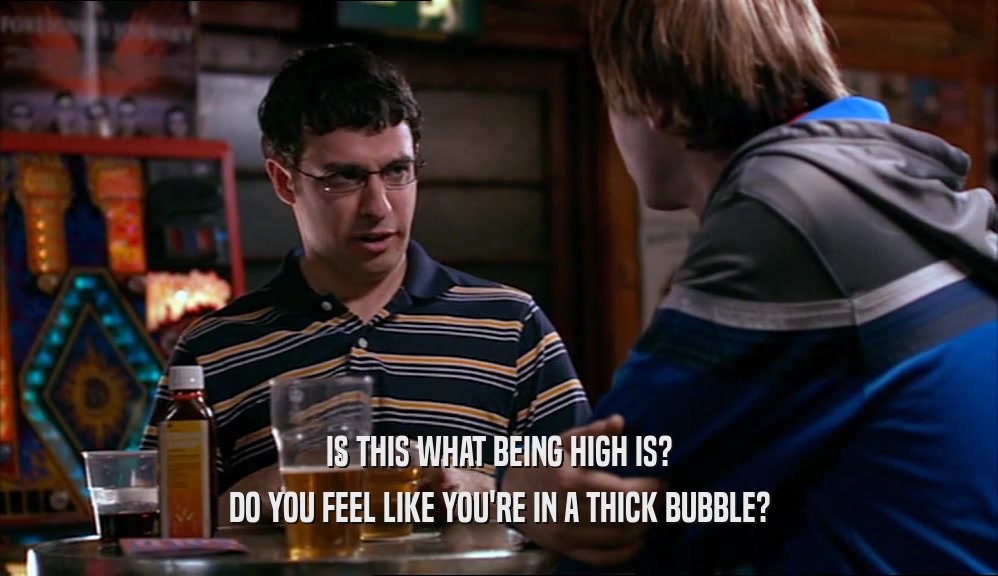IS THIS WHAT BEING HIGH IS? DO YOU FEEL LIKE YOU'RE IN A THICK BUBBLE? 