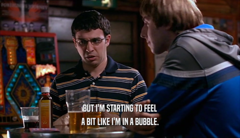 BUT I'M STARTING TO FEEL A BIT LIKE I'M IN A BUBBLE. 