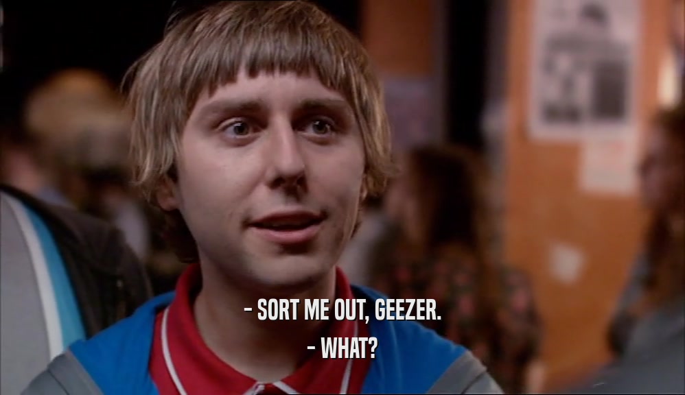 - SORT ME OUT, GEEZER. - WHAT? 