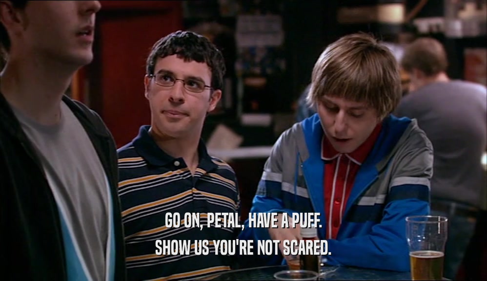 GO ON, PETAL, HAVE A PUFF. SHOW US YOU'RE NOT SCARED. 