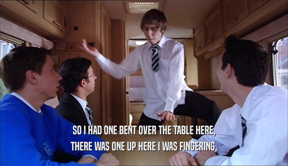 SO I HAD ONE BENT OVER THE TABLE HERE, THERE WAS ONE UP HERE I WAS FINGERING, 