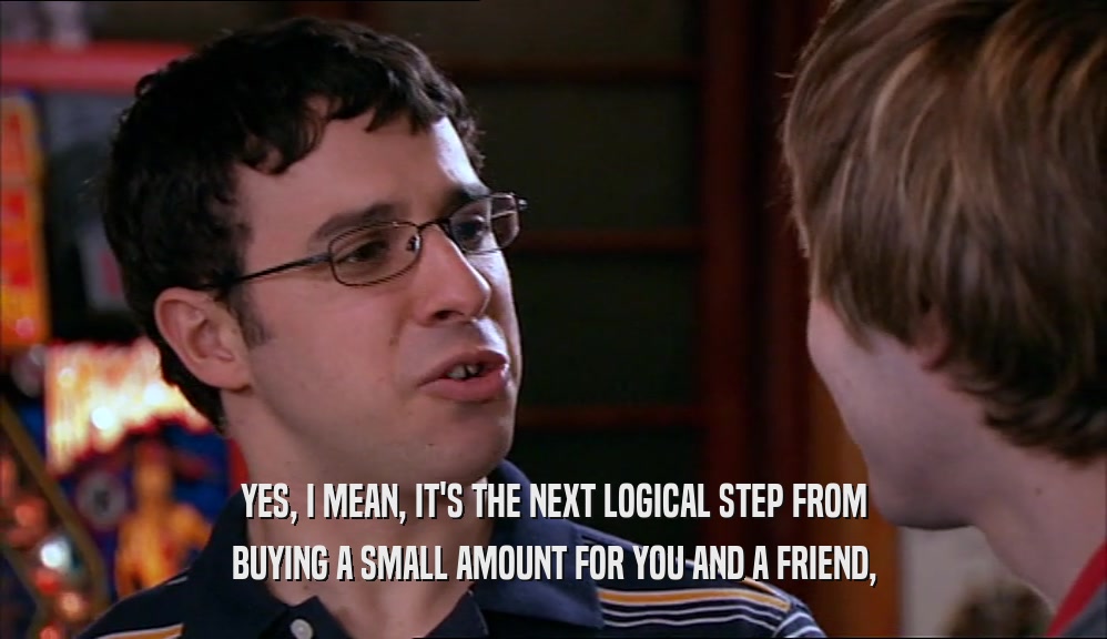 YES, I MEAN, IT'S THE NEXT LOGICAL STEP FROM BUYING A SMALL AMOUNT FOR YOU AND A FRIEND, 