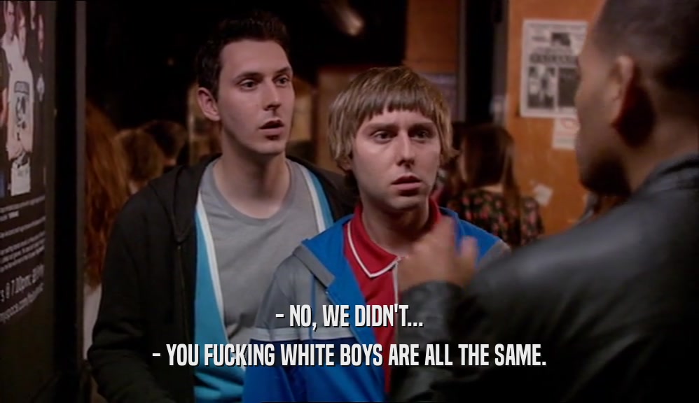 - NO, WE DIDN'T... - YOU FUCKING WHITE BOYS ARE ALL THE SAME. 