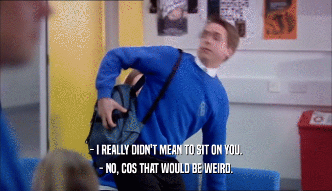 - I REALLY DIDN'T MEAN TO SIT ON YOU. - NO, COS THAT WOULD BE WEIRD. 
