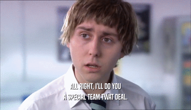ALL RIGHT, I'LL DO YOU A SPECIAL TEAM TWAT DEAL. 