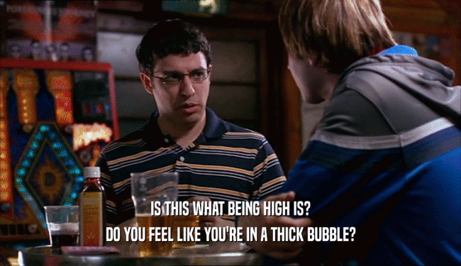 IS THIS WHAT BEING HIGH IS?
 DO YOU FEEL LIKE YOU'RE IN A THICK BUBBLE?
 
