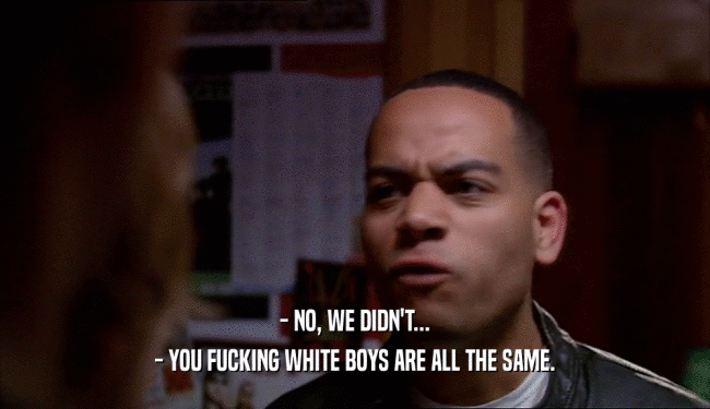 - NO, WE DIDN'T... - YOU FUCKING WHITE BOYS ARE ALL THE SAME. 