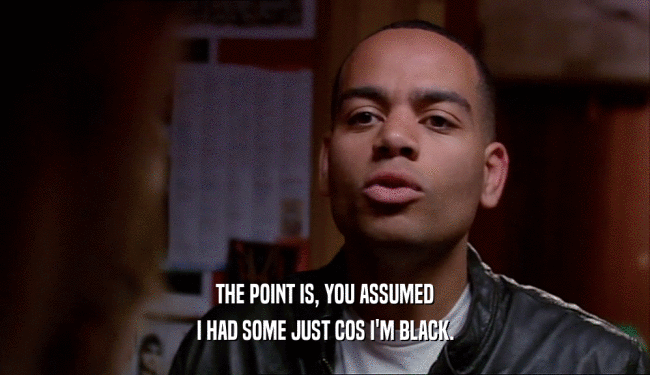 THE POINT IS, YOU ASSUMED I HAD SOME JUST COS I'M BLACK. 
