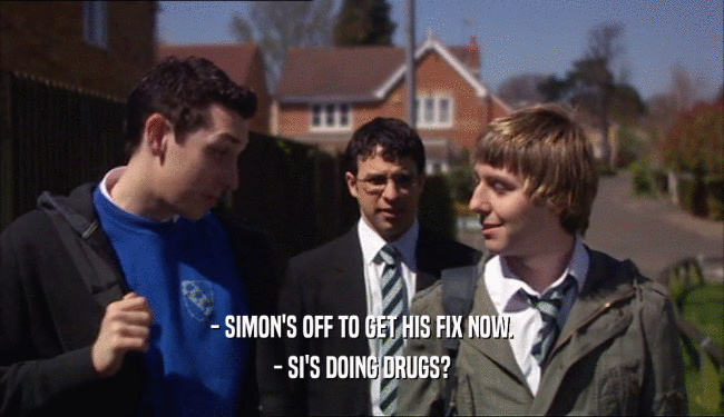 - SIMON'S OFF TO GET HIS FIX NOW. - SI'S DOING DRUGS? 