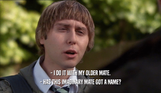 - I DO IT WITH MY OLDER MATE.
 - HAS THIS IMAGINARY MATE GOT A NAME?
 