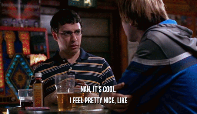 NAH, IT'S COOL. I FEEL PRETTY NICE, LIKE 