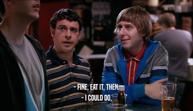 - FINE, EAT IT, THEN. - I COULD DO, 
