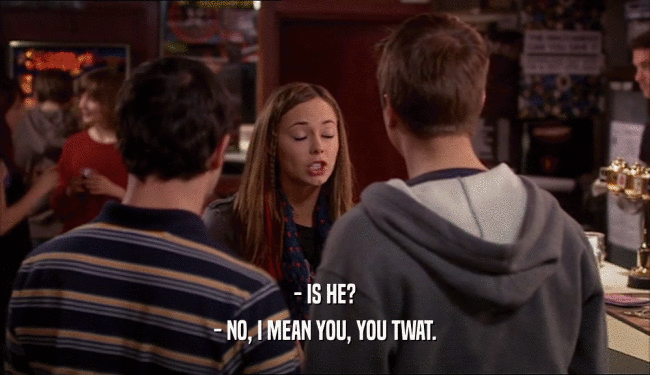 - IS HE? - NO, I MEAN YOU, YOU TWAT. 
