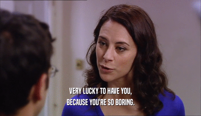 VERY LUCKY TO HAVE YOU, BECAUSE YOU'RE SO BORING. 