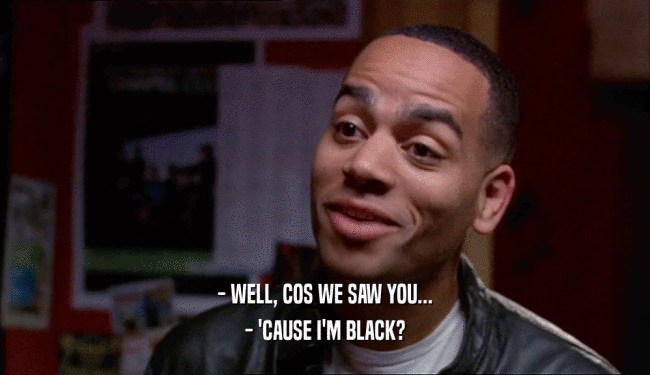 - WELL, COS WE SAW YOU... - 'CAUSE I'M BLACK? 