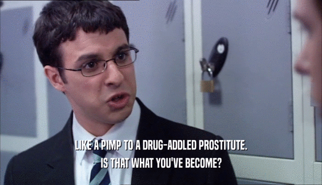 LIKE A PIMP TO A DRUG-ADDLED PROSTITUTE. IS THAT WHAT YOU'VE BECOME? 