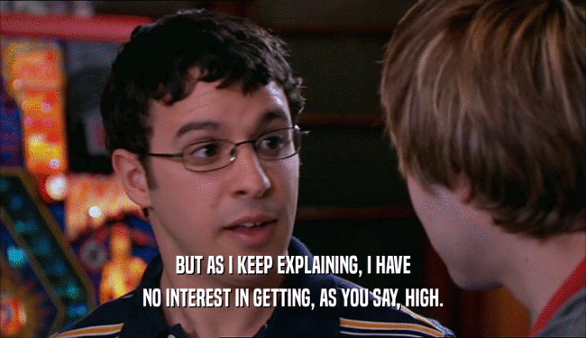 BUT AS I KEEP EXPLAINING, I HAVE NO INTEREST IN GETTING, AS YOU SAY, HIGH. 