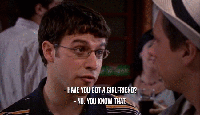 - HAVE YOU GOT A GIRLFRIEND? - NO. YOU KNOW THAT. 