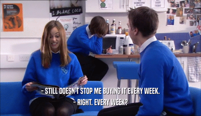- STILL DOESN'T STOP ME BUYING IT EVERY WEEK. - RIGHT. EVERY WEEK? 