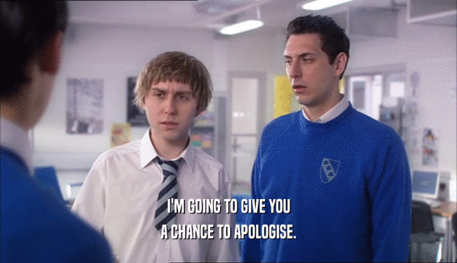 I'M GOING TO GIVE YOU
 A CHANCE TO APOLOGISE.
 