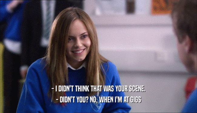 - I DIDN'T THINK THAT WAS YOUR SCENE. - DIDN'T YOU? NO, WHEN I'M AT GIGS 