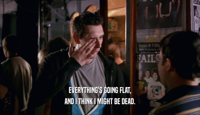 EVERYTHING'S GOING FLAT, AND I THINK I MIGHT BE DEAD. 