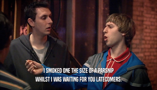 I SMOKED ONE THE SIZE OF A PARSNIP WHILST I WAS WAITING FOR YOU LATECOMERS. 