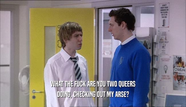 WHAT THE FUCK ARE YOU TWO QUEERS DOING, CHECKING OUT MY ARSE? 