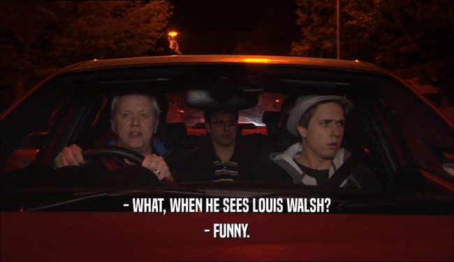 - WHAT, WHEN HE SEES LOUIS WALSH?
 - FUNNY.
 