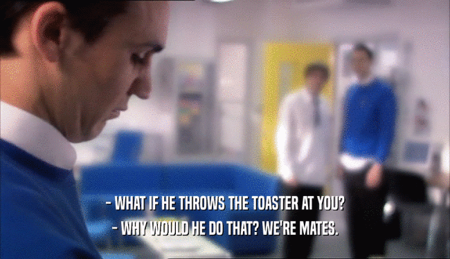 - WHAT IF HE THROWS THE TOASTER AT YOU?
 - WHY WOULD HE DO THAT? WE'RE MATES.
 