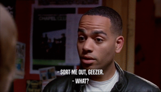 - SORT ME OUT, GEEZER. - WHAT? 
