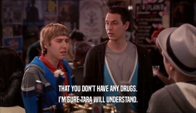 THAT YOU DON'T HAVE ANY DRUGS. I'M SURE TARA WILL UNDERSTAND. 