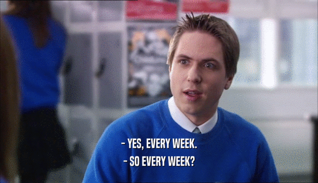 - YES, EVERY WEEK.
 - SO EVERY WEEK?
 
