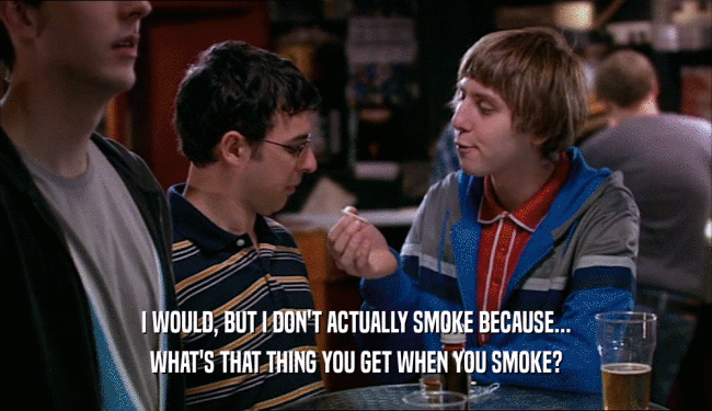 I WOULD, BUT I DON'T ACTUALLY SMOKE BECAUSE... WHAT'S THAT THING YOU GET WHEN YOU SMOKE? 