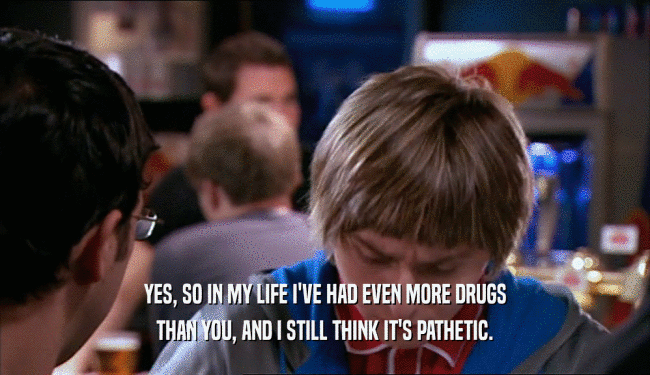 YES, SO IN MY LIFE I'VE HAD EVEN MORE DRUGS THAN YOU, AND I STILL THINK IT'S PATHETIC. 
