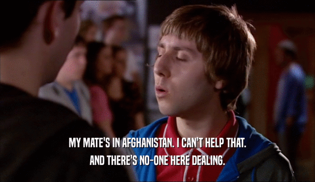 MY MATE'S IN AFGHANISTAN. I CAN'T HELP THAT. AND THERE'S NO-ONE HERE DEALING. 