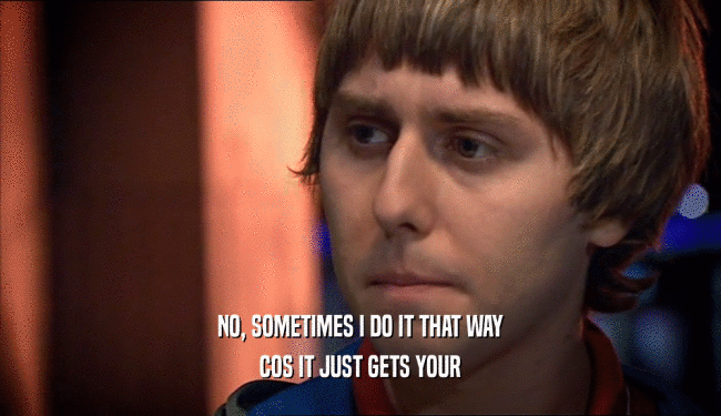 NO, SOMETIMES I DO IT THAT WAY COS IT JUST GETS YOUR 