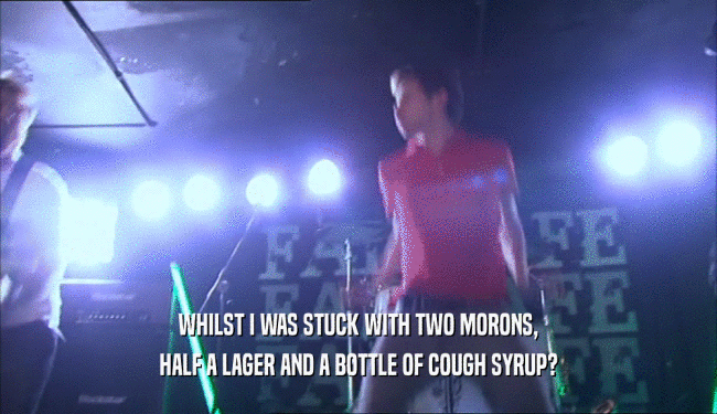 WHILST I WAS STUCK WITH TWO MORONS, HALF A LAGER AND A BOTTLE OF COUGH SYRUP? 