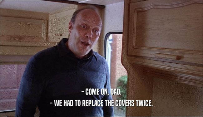 - COME ON, DAD.
 - WE HAD TO REPLACE THE COVERS TWICE.
 