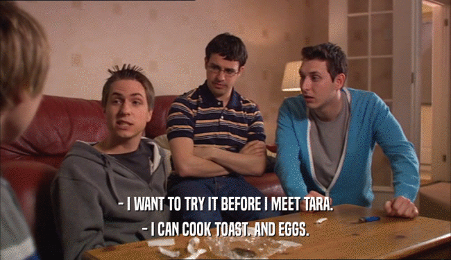 - I WANT TO TRY IT BEFORE I MEET TARA.
 - I CAN COOK TOAST. AND EGGS.
 