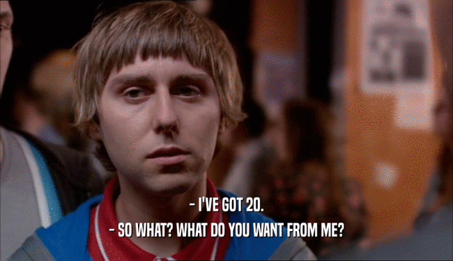 - I'VE GOT 20. - SO WHAT? WHAT DO YOU WANT FROM ME? 