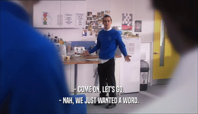 - COME ON, LET'S GO. - NAH, WE JUST WANTED A WORD. 
