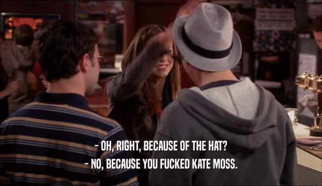 - OH, RIGHT, BECAUSE OF THE HAT? - NO, BECAUSE YOU FUCKED KATE MOSS. 