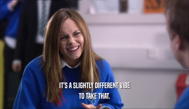 IT'S A SLIGHTLY DIFFERENT VIBE TO TAKE THAT. 