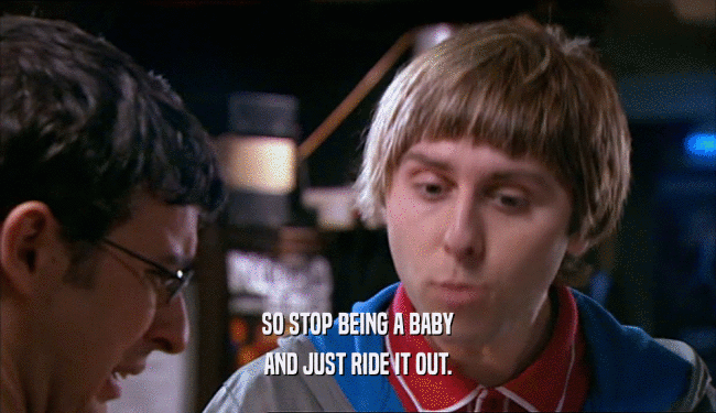 SO STOP BEING A BABY AND JUST RIDE IT OUT. 
